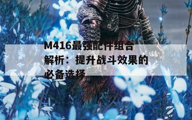 M416最强配件组合解析：提升战斗效果的必备选择