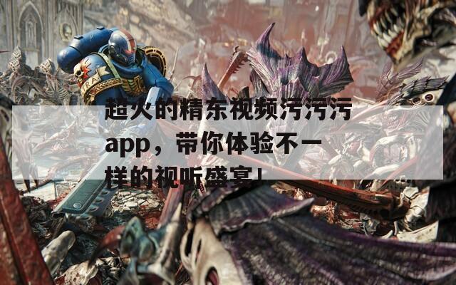 超火的精东视频污污污app，带你体验不一样的视听盛宴！