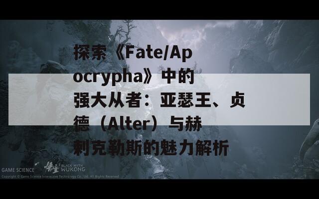 探索《Fate/Apocrypha》中的强大从者：亚瑟王、贞德（Alter）与赫剌克勒斯的魅力解析