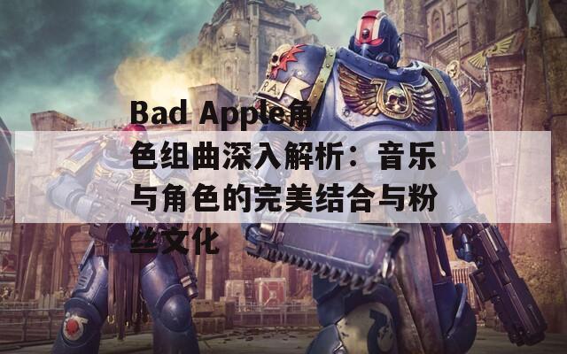 Bad Apple角色组曲深入解析：音乐与角色的完美结合与粉丝文化