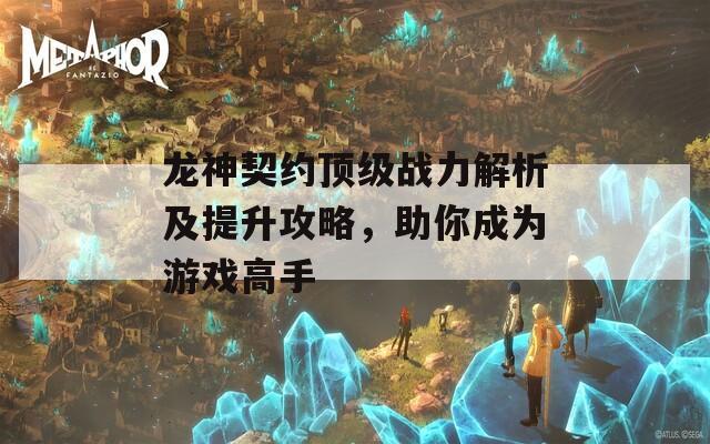 龙神契约顶级战力解析及提升攻略，助你成为游戏高手