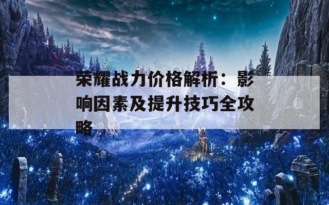 荣耀战力价格解析：影响因素及提升技巧全攻略