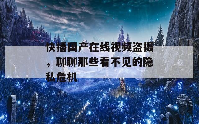 快播国产在线视频盗摄，聊聊那些看不见的隐私危机