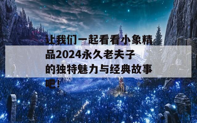 让我们一起看看小象精品2024永久老夫子的独特魅力与经典故事吧！