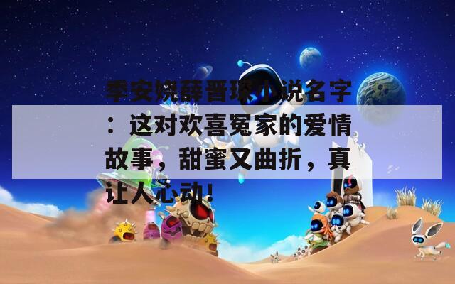 季安娆薛晋琛小说名字：这对欢喜冤家的爱情故事，甜蜜又曲折，真让人心动！