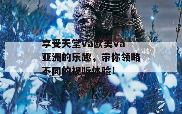 享受天堂va欧美va亚洲的乐趣，带你领略不同的视听体验！