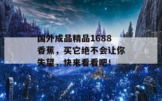 国外成品精品1688香蕉，买它绝不会让你失望，快来看看吧！