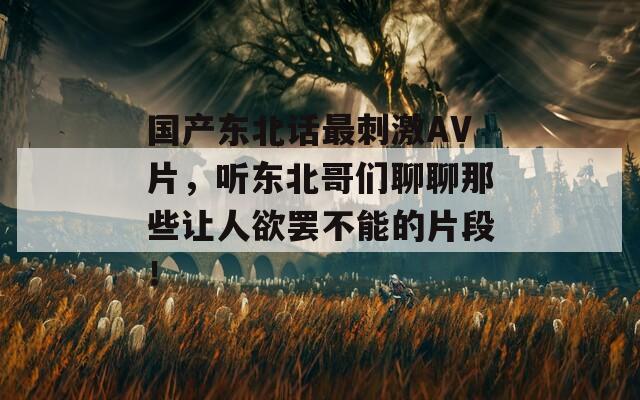 国产东北话最刺激AV片，听东北哥们聊聊那些让人欲罢不能的片段！