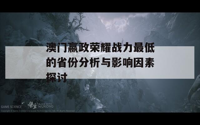 澳门嬴政荣耀战力最低的省份分析与影响因素探讨