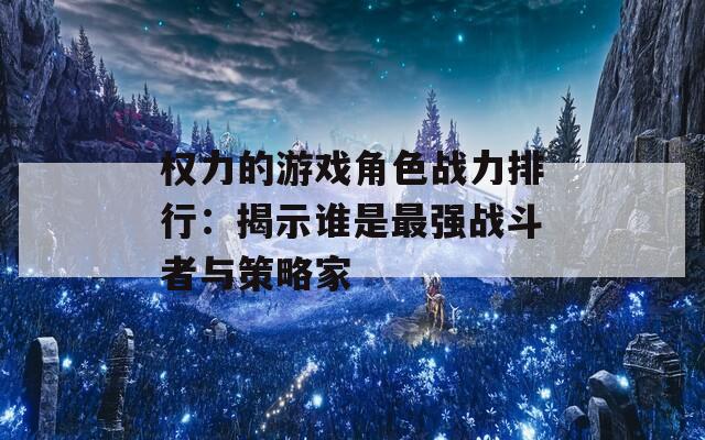 权力的游戏角色战力排行：揭示谁是最强战斗者与策略家