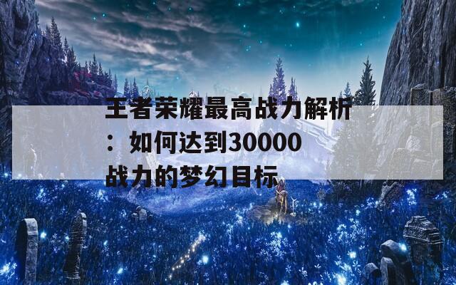 王者荣耀最高战力解析：如何达到30000战力的梦幻目标