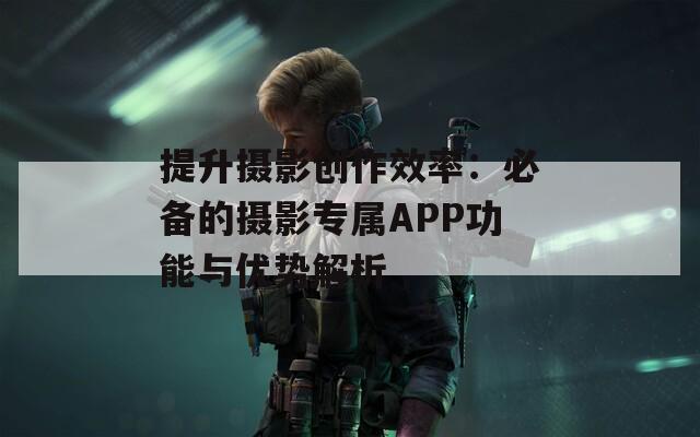 提升摄影创作效率：必备的摄影专属APP功能与优势解析