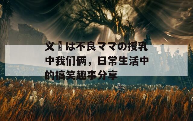 义姉は不良ママの授乳中我们俩，日常生活中的搞笑趣事分享