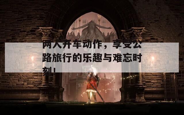 两人开车动作，享受公路旅行的乐趣与难忘时刻！