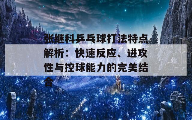 张继科乒乓球打法特点解析：快速反应、进攻性与控球能力的完美结合