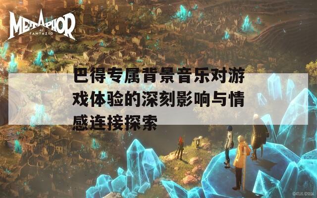 巴得专属背景音乐对游戏体验的深刻影响与情感连接探索