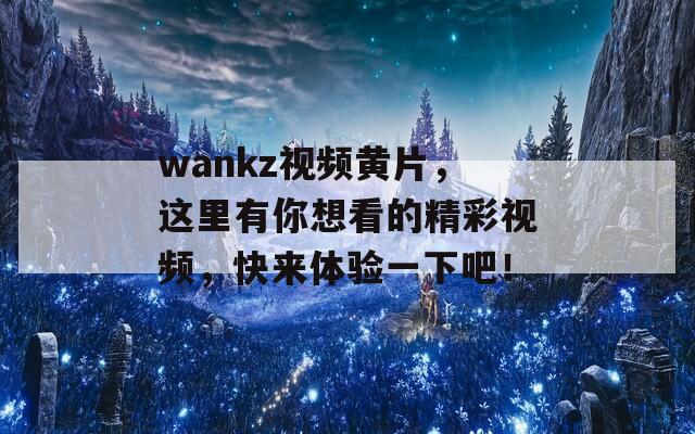 wankz视频黄片，这里有你想看的精彩视频，快来体验一下吧！