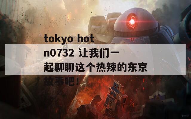 tokyo hot n0732 让我们一起聊聊这个热辣的东京故事吧！