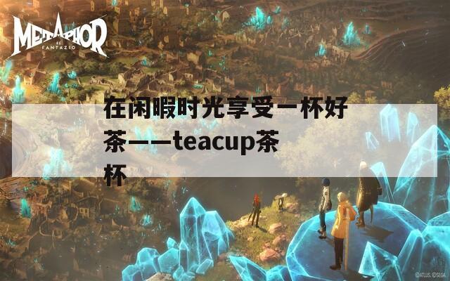 在闲暇时光享受一杯好茶——teacup茶杯