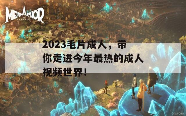 2023毛片成人，带你走进今年最热的成人视频世界！