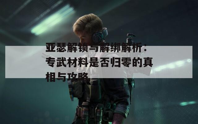 亚瑟解锁与解绑解析：专武材料是否归零的真相与攻略