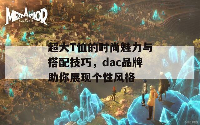 超大T恤的时尚魅力与搭配技巧，dac品牌助你展现个性风格