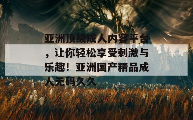 亚洲顶级成人内容平台，让你轻松享受刺激与乐趣！亚洲国产精品成人无码久久