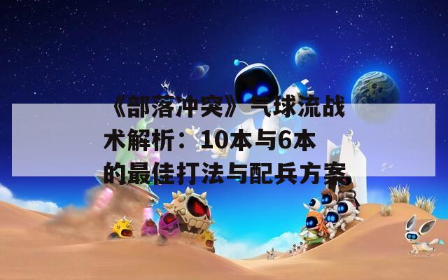 《部落冲突》气球流战术解析：10本与6本的最佳打法与配兵方案