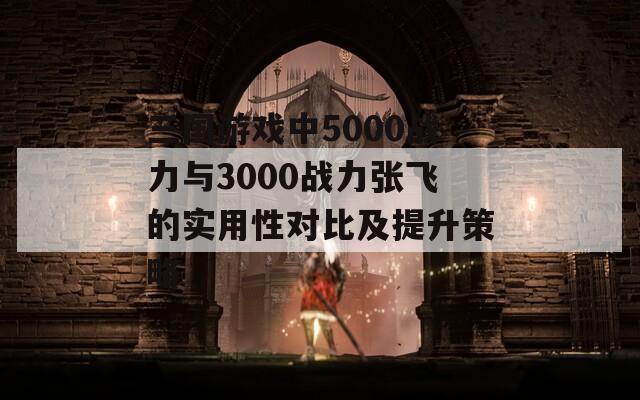 三国游戏中5000战力与3000战力张飞的实用性对比及提升策略