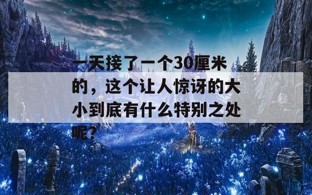 一天接了一个30厘米的，这个让人惊讶的大小到底有什么特别之处呢？