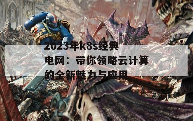 2023年k8s经典电网：带你领略云计算的全新魅力与应用