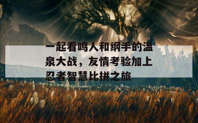 一起看鸣人和纲手的温泉大战，友情考验加上忍者智慧比拼之旅