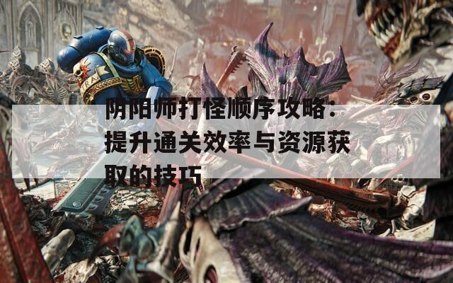 阴阳师打怪顺序攻略：提升通关效率与资源获取的技巧