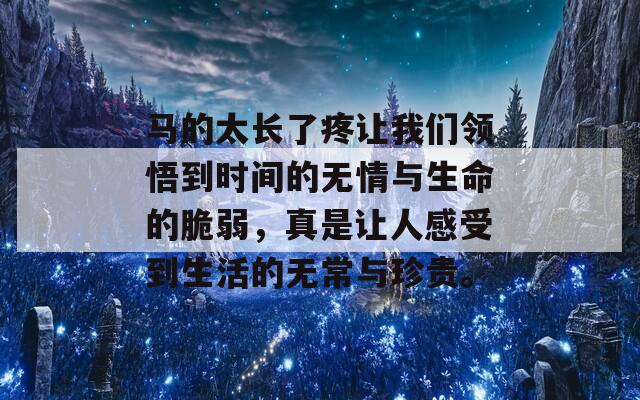 马的太长了疼让我们领悟到时间的无情与生命的脆弱，真是让人感受到生活的无常与珍贵。