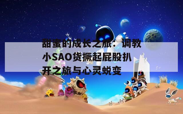 甜蜜的成长之旅：调教小SAO货撅起屁股扒开之旅与心灵蜕变