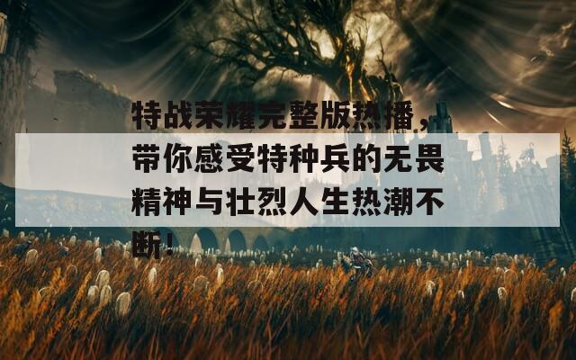 特战荣耀完整版热播，带你感受特种兵的无畏精神与壮烈人生热潮不断！