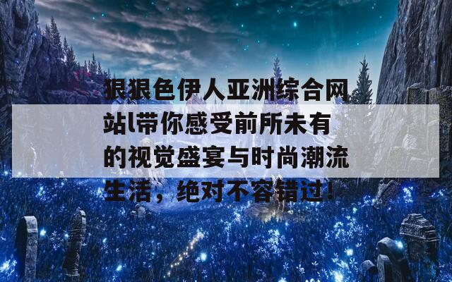 狠狠色伊人亚洲综合网站l带你感受前所未有的视觉盛宴与时尚潮流生活，绝对不容错过！