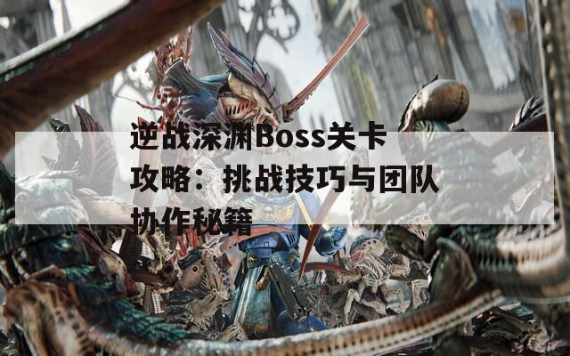 逆战深渊Boss关卡攻略：挑战技巧与团队协作秘籍