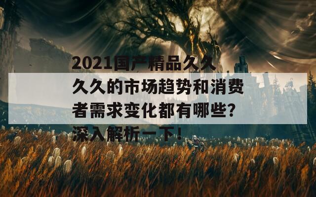 2021国产精品久久久久的市场趋势和消费者需求变化都有哪些？深入解析一下！