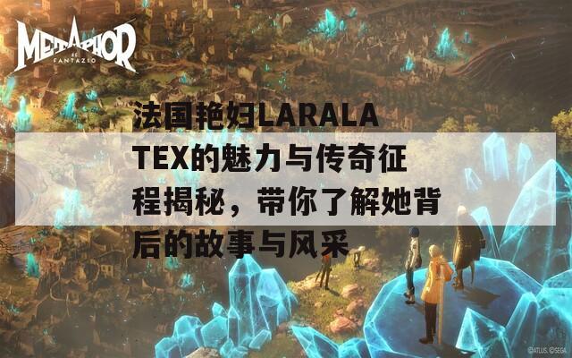 法国艳妇LARALATEX的魅力与传奇征程揭秘，带你了解她背后的故事与风采