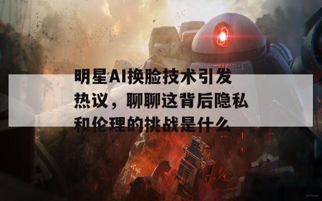 明星AI换脸技术引发热议，聊聊这背后隐私和伦理的挑战是什么