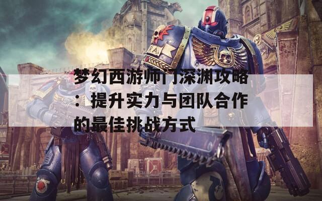 梦幻西游师门深渊攻略：提升实力与团队合作的最佳挑战方式