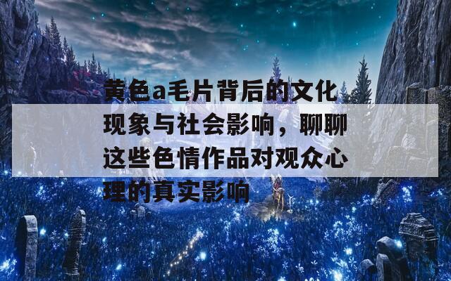 黄色a毛片背后的文化现象与社会影响，聊聊这些色情作品对观众心理的真实影响