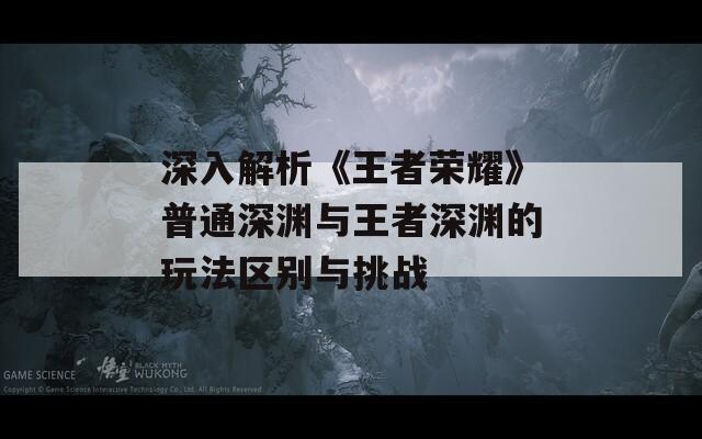 深入解析《王者荣耀》普通深渊与王者深渊的玩法区别与挑战