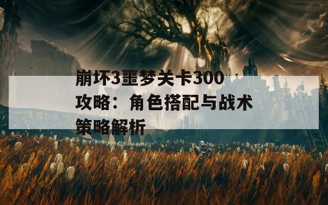 崩坏3噩梦关卡300攻略：角色搭配与战术策略解析