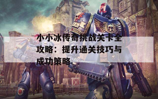 小小冰传奇挑战关卡全攻略：提升通关技巧与成功策略