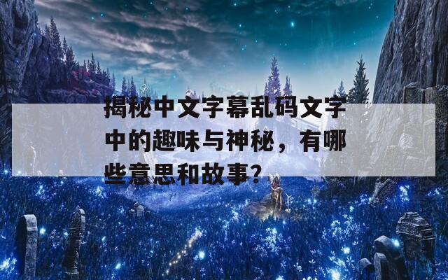 揭秘中文字幕乱码文字中的趣味与神秘，有哪些意思和故事？