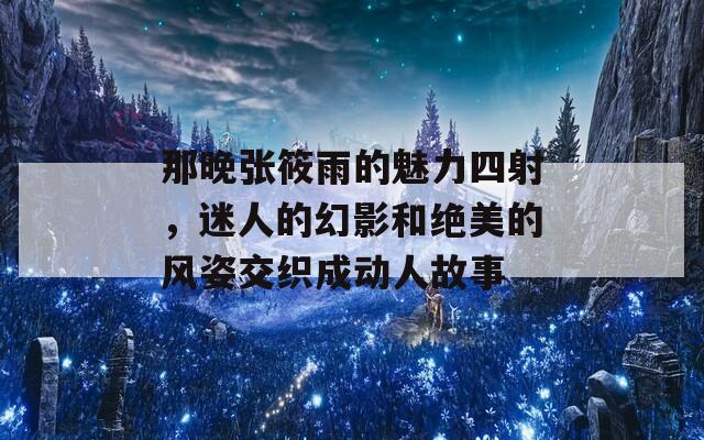 那晚张筱雨的魅力四射，迷人的幻影和绝美的风姿交织成动人故事