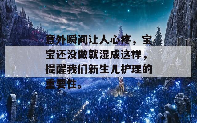 意外瞬间让人心疼，宝宝还没做就湿成这样，提醒我们新生儿护理的重要性。