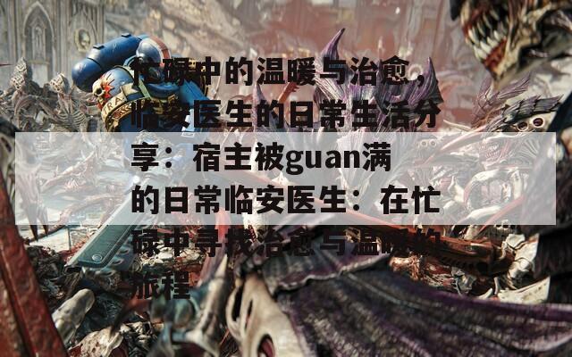 忙碌中的温暖与治愈，临安医生的日常生活分享：宿主被guan满的日常临安医生：在忙碌中寻找治愈与温暖的旅程